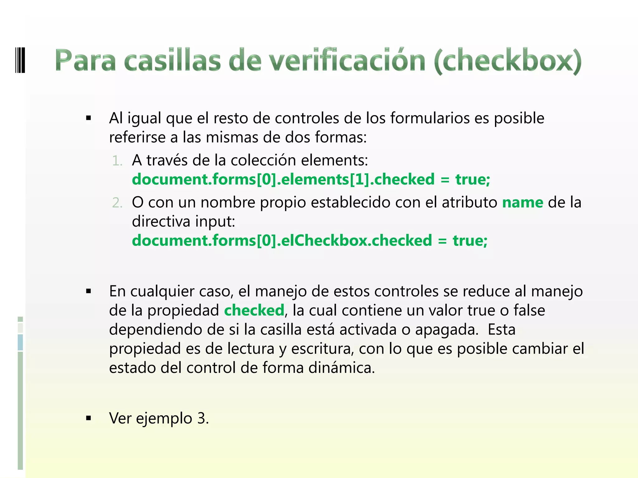    Al igual que el resto de controles de los formularios es posible
    referirse a las mismas de dos formas:
     1. A través de la colección elements:
        document.forms[0].elements[1].checked = true;
     2. O con un nombre propio establecido con el atributo name de la
        directiva input:
        document.forms[0].elCheckbox.checked = true;


   En cualquier caso, el manejo de estos controles se reduce al manejo
    de la propiedad checked, la cual contiene un valor true o false
    dependiendo de si la casilla está activada o apagada. Esta
    propiedad es de lectura y escritura, con lo que es posible cambiar el
    estado del control de forma dinámica.


   Ver ejemplo 3.
 