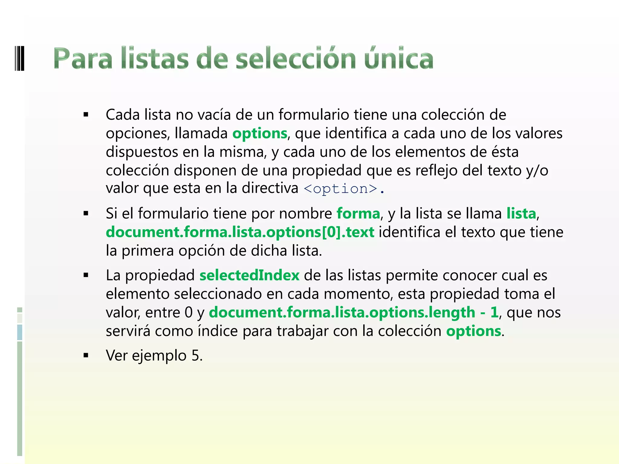    Cada lista no vacía de un formulario tiene una colección de
    opciones, llamada options, que identifica a cada uno de los valores
    dispuestos en la misma, y cada uno de los elementos de ésta
    colección disponen de una propiedad que es reflejo del texto y/o
    valor que esta en la directiva <option>.
   Si el formulario tiene por nombre forma, y la lista se llama lista,
    document.forma.lista.options[0].text identifica el texto que tiene
    la primera opción de dicha lista.
   La propiedad selectedIndex de las listas permite conocer cual es
    elemento seleccionado en cada momento, esta propiedad toma el
    valor, entre 0 y document.forma.lista.options.length - 1, que nos
    servirá como índice para trabajar con la colección options.
   Ver ejemplo 5.
 