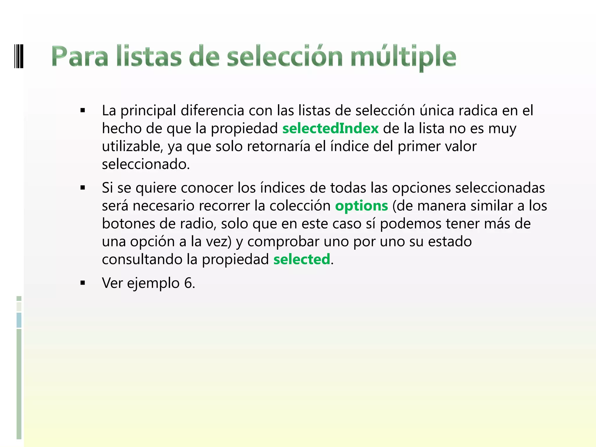    La principal diferencia con las listas de selección única radica en el
    hecho de que la propiedad selectedIndex de la lista no es muy
    utilizable, ya que solo retornaría el índice del primer valor
    seleccionado.
   Si se quiere conocer los índices de todas las opciones seleccionadas
    será necesario recorrer la colección options (de manera similar a los
    botones de radio, solo que en este caso sí podemos tener más de
    una opción a la vez) y comprobar uno por uno su estado
    consultando la propiedad selected.
   Ver ejemplo 6.
 