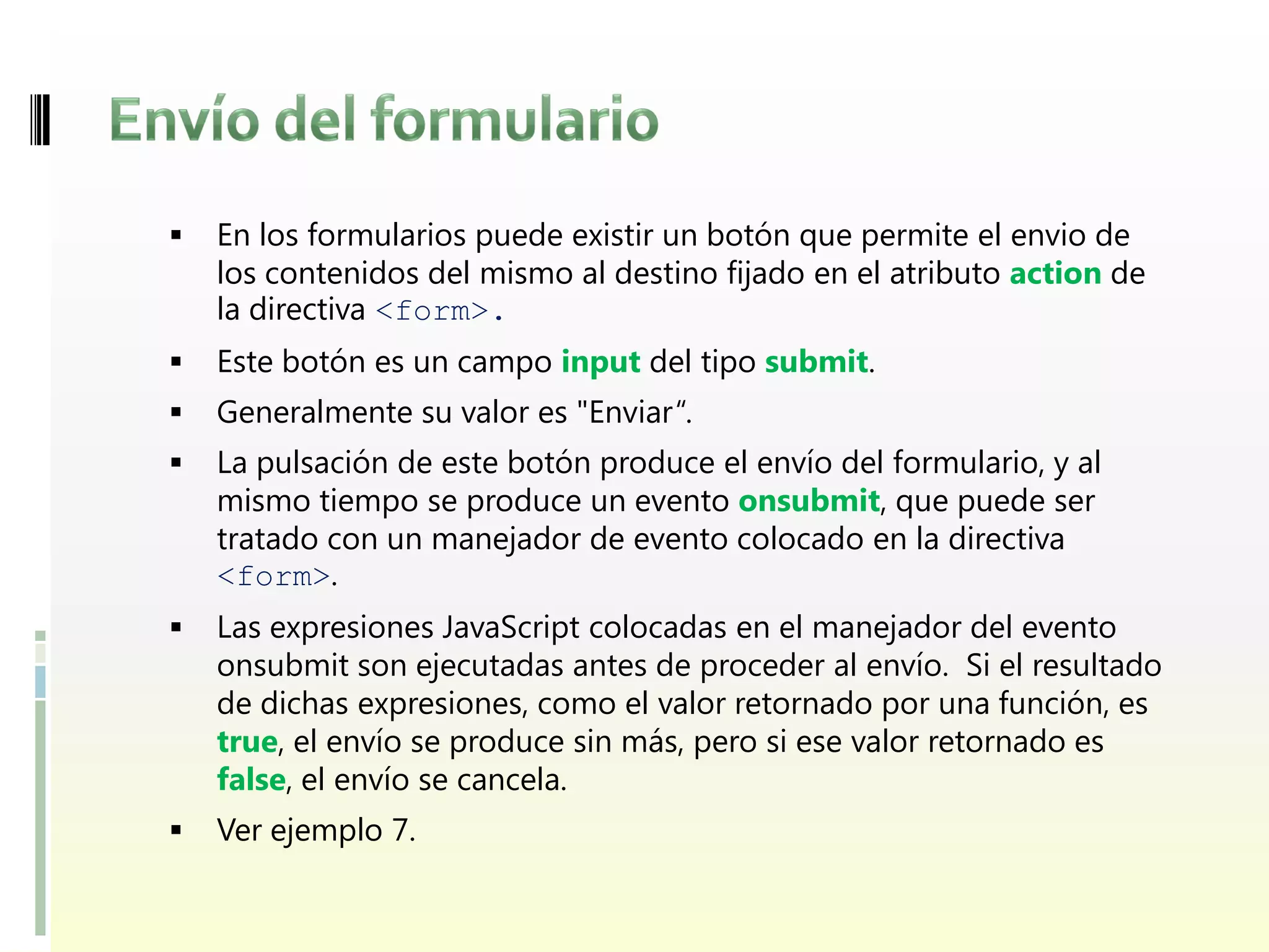   En los formularios puede existir un botón que permite el envio de
    los contenidos del mismo al destino fijado en el atributo action de
    la directiva <form>.
   Este botón es un campo input del tipo submit.
   Generalmente su valor es "Enviar“.
   La pulsación de este botón produce el envío del formulario, y al
    mismo tiempo se produce un evento onsubmit, que puede ser
    tratado con un manejador de evento colocado en la directiva
    <form>.
   Las expresiones JavaScript colocadas en el manejador del evento
    onsubmit son ejecutadas antes de proceder al envío. Si el resultado
    de dichas expresiones, como el valor retornado por una función, es
    true, el envío se produce sin más, pero si ese valor retornado es
    false, el envío se cancela.
   Ver ejemplo 7.
 