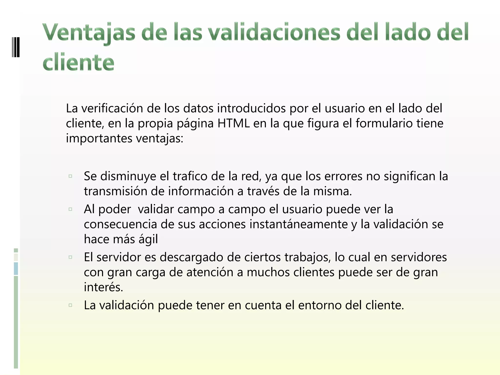 La verificación de los datos introducidos por el usuario en el lado del
cliente, en la propia página HTML en la que figura el formulario tiene
importantes ventajas:


 Se disminuye el trafico de la red, ya que los errores no significan la
  transmisión de información a través de la misma.
 Al poder validar campo a campo el usuario puede ver la
  consecuencia de sus acciones instantáneamente y la validación se
  hace más ágil
 El servidor es descargado de ciertos trabajos, lo cual en servidores
  con gran carga de atención a muchos clientes puede ser de gran
  interés.
 La validación puede tener en cuenta el entorno del cliente.
 