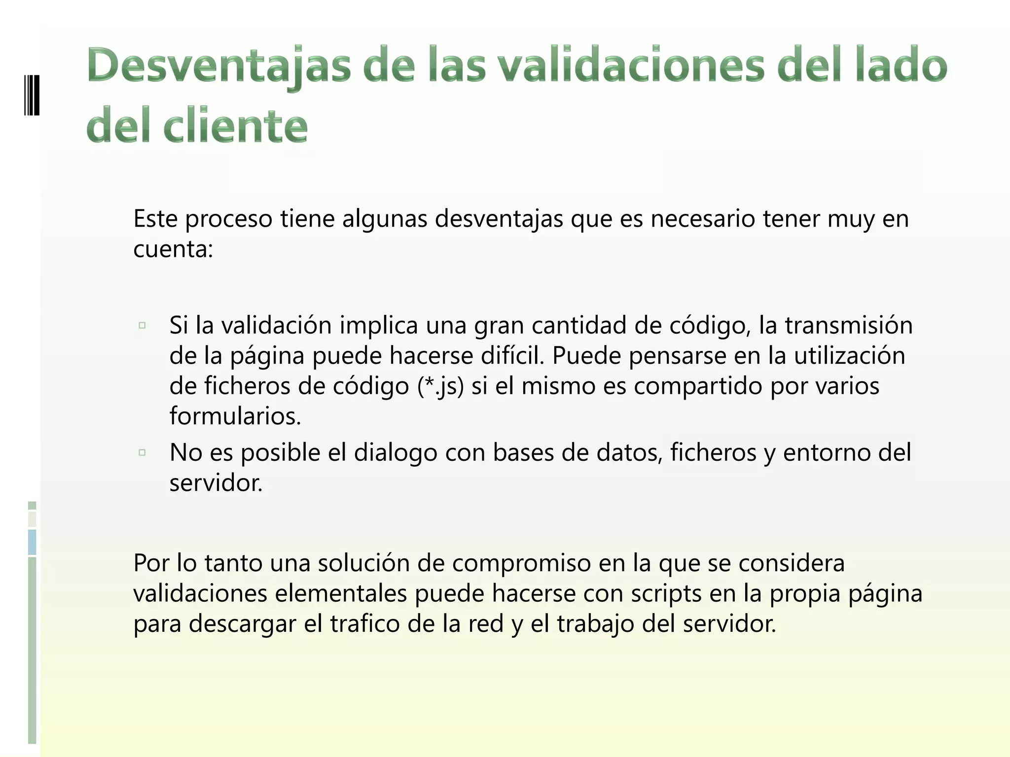 Este proceso tiene algunas desventajas que es necesario tener muy en
cuenta:


 Si la validación implica una gran cantidad de código, la transmisión
  de la página puede hacerse difícil. Puede pensarse en la utilización
  de ficheros de código (*.js) si el mismo es compartido por varios
  formularios.
 No es posible el dialogo con bases de datos, ficheros y entorno del
  servidor.


Por lo tanto una solución de compromiso en la que se considera
validaciones elementales puede hacerse con scripts en la propia página
para descargar el trafico de la red y el trabajo del servidor.
 