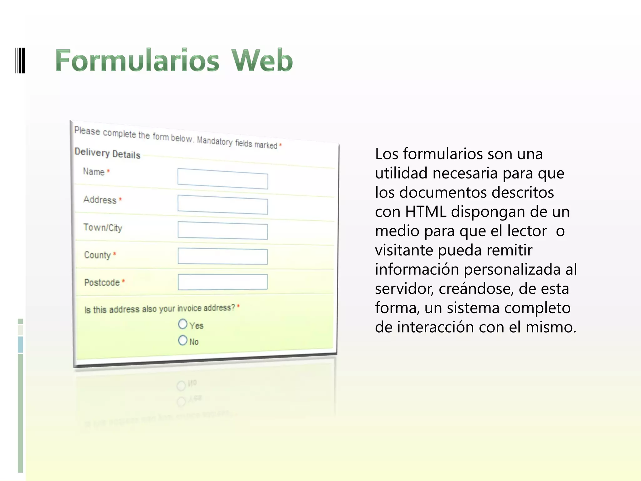 Los formularios son una
utilidad necesaria para que
los documentos descritos
con HTML dispongan de un
medio para que el lector o
visitante pueda remitir
información personalizada al
servidor, creándose, de esta
forma, un sistema completo
de interacción con el mismo.
 