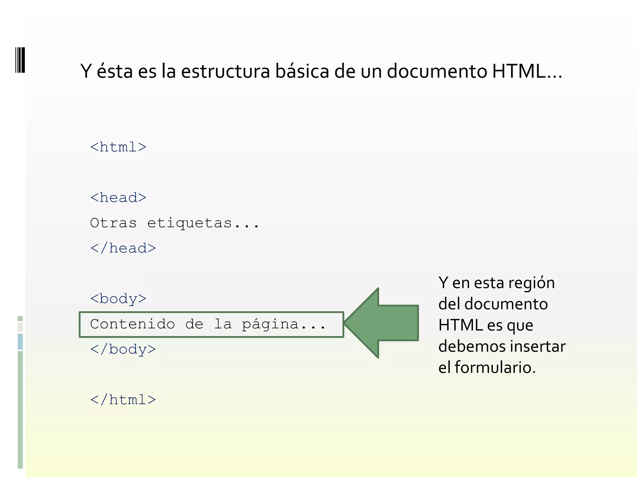 Y ésta es la estructura básica de un documento HTML…


 <html>


 <head>
 Otras etiquetas...
 </head>

                                      Y en esta región
 <body>                               del documento
 Contenido de la página...            HTML es que
 </body>                              debemos insertar
                                      el formulario.
 </html>
 
