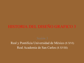 HISTORIA DEL DISEÑO GRAFICO 3 Sesión 3 Real y Pontificia Universidad de México  (S XVI) Real Academia de San Carlos  (S XVIII) 