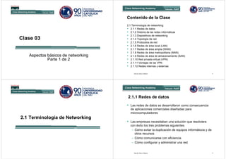 Contenido de la Clase
                                    2.1 Terminología de networking
                                    • 2.1.1 Redes de datos
                                    • 2.1.2 Historia de las redes informáticas
                                    • 2.1.3 Dispositivos de networking
Clase 03                            • 2.1.4 Topología de red
                                    • 2.1.5 Protocolos de red
                                    • 2.1.6 Redes de área local (LAN)
                                    • 2.1.7 Redes de área amplia (WAN)
                                    • 2.1.8 Redes de área metropolitana (MAN)
   Aspectos básicos de networking   • 2.1.9 Redes de área de almacenamiento (SAN)
            Parte 1 de 2            • 2.1.10 Red privada virtual (VPN)
                                    • 2.1.11 Ventajas de las VPN
                                    • 2.1.12 Redes internas y externas

                                         David Chávez Muñoz                                        2




                                    2.1.1 Redes de datos
                                    • Las redes de datos se desarrollaron como consecuencia
                                      de aplicaciones comerciales diseñadas para
                                      microcomputadores
2.1 Terminología de Networking
                                    • Las empresas necesitaban una solución que resolviera
                                      con éxito los tres problemas siguientes:
                                       – Cómo evitar la duplicación de equipos informáticos y de
                                         otros recursos
                                       – Cómo comunicarse con eficiencia
                                       – Cómo configurar y administrar una red


                                         David Chávez Muñoz                                        4
 