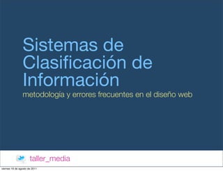Sistemas de
                Clasiﬁcación de
                Información
                metodología y errores frecuentes en el diseño web




                      taller_media
viernes 19 de agosto de 2011
 