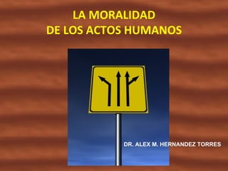 LA MORALIDAD
DE LOS ACTOS HUMANOS




           DR. ALEX M. HERNANDEZ TORRES
 