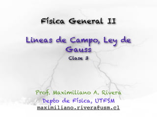 Física General II

Lineas de Campo, Ley de
         Gauss
            Clase 3




  Prof. Maximiliano A. Rivera
    Depto de Física, UTFSM
  maximiliano.rivera@usm.cl
 