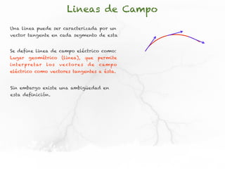 Lineas de Campo
Una linea puede ser caracterizada por un
vector tangente en cada segmento de esta


Se define linea de campo eléctrico como:
Lugar     geométrico         (linea),      que   permite
i nt e r p re t ar   lo s   v e cto re s    de   cam p o
eléctrico como vectores tangentes a ésta.


Sin embargo existe una ambigüedad en
esta definición.
 