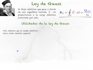 Ley de Gauss
                El flujo eléctrico que pasa a través           I
                de una superficie cerrada   S   . Es
                                                       E   =           ⇥ · d⇥ = Qenc
                                                                       E s
                proporcional a la carga eléctrica                  S             0
                encerrada por esta.


                    Utilidades de la ley de Gauss

Solo sabemos que el campo eléctrico
tiene cierta simetría espacial
 