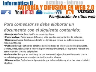 Planificación de sitios web
Para comenzar se debe elaborar un
documento con el siguiente contenido:
• Descripción Corta: Descripción en una o dos línea
• Palabras clave: Palabras que definan el sitio, pueden ser conjuntos de palabras.
• Descripción Larga: Escriba con detalle los temas que tratará su publicación en un
máximo 20 líneas
• Público objetivo: Defina las personas que usted cree se interesarán en su propuesta.
Genero, edad, localización o intereses personales por ejemplo. Si es posible realizar una
estimación del tamaño del público.
• Referencias: Busque en Internet y de por lo menos 3 ejemplos (en Venezuela o en el
mundo) de páginas que manejan contenido similar al suyo.
• Diferenciación: Qué ofrece mi propuesta que la hace distinta y atractiva para el público
objetivo.
 