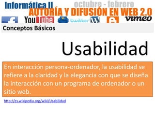 Conceptos Básicos


                                   Usabilidad
En interacción persona-ordenador, la usabilidad se
refiere a la claridad y la elegancia con que se diseña
la interacción con un programa de ordenador o un
sitio web.
http://es.wikipedia.org/wiki/Usabilidad
 