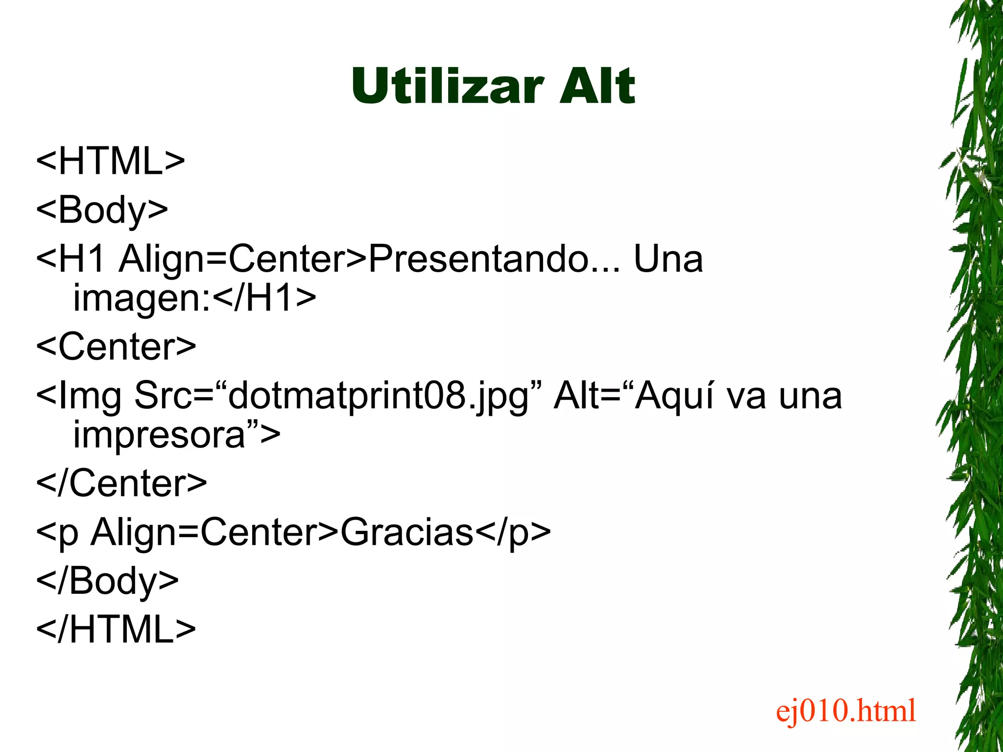 Utilizar Alt <HTML> <Body> <H1 Align=Center>Presentando... Una imagen:</H1> <Center> <Img Src=“dotmatprint08.jpg” Alt=“Aquí va una impresora”> </Center> <p Align=Center>Gracias</p> </Body> </HTML> ej010.html 