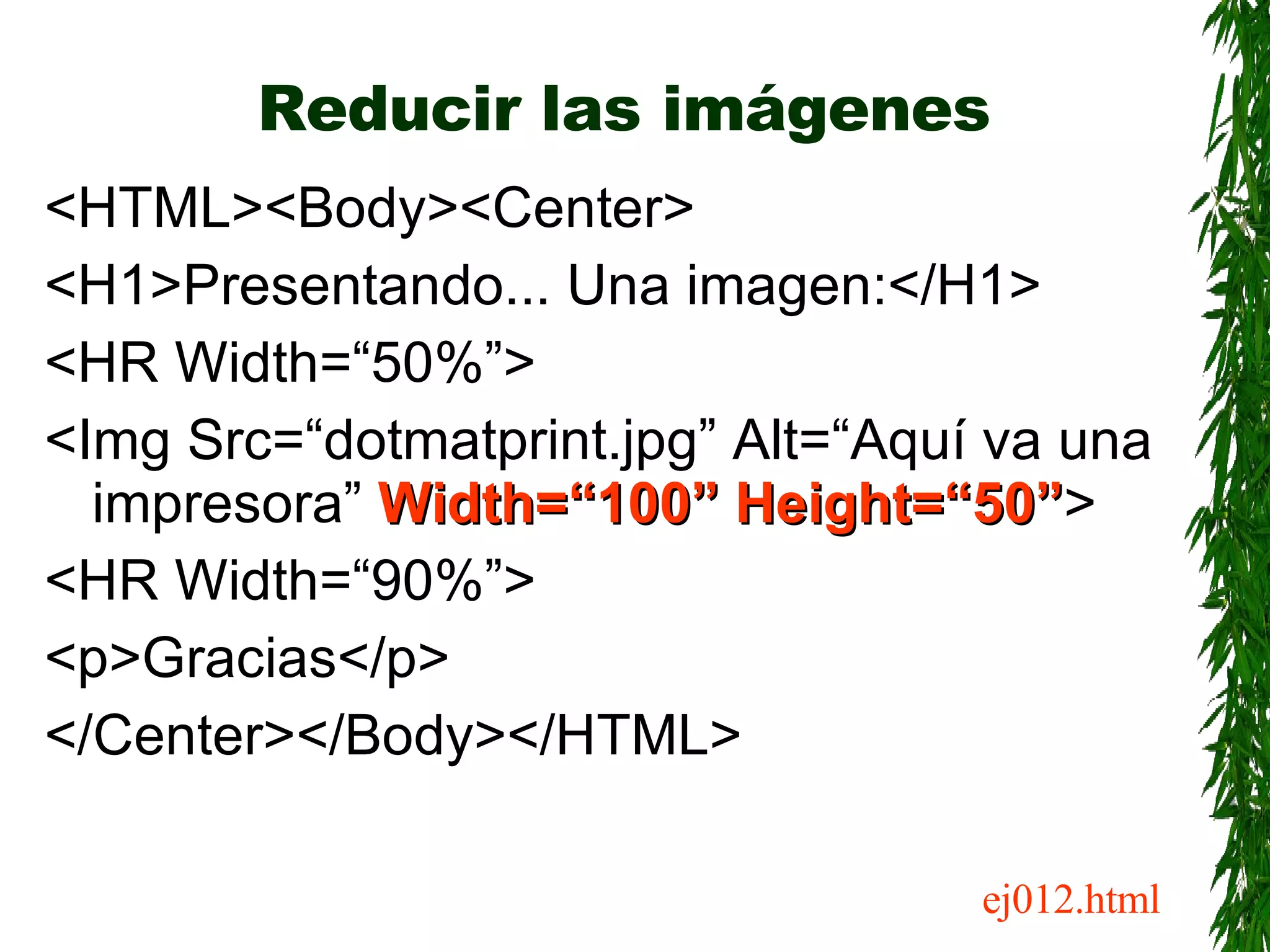 Reducir las imágenes <HTML><Body><Center> <H1>Presentando... Una imagen:</H1> <HR Width=“50%”> <Img Src=“dotmatprint.jpg” Alt=“Aquí va una impresora”  Width=“100” Height=“50” > <HR Width=“90%”> <p>Gracias</p> </Center></Body></HTML> ej012.html 
