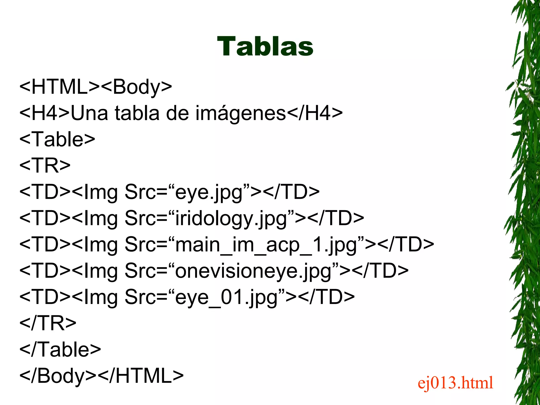 Tablas <HTML><Body> <H4>Una tabla de imágenes</H4> <Table> <TR> <TD><Img Src=“eye.jpg”></TD> <TD><Img Src=“iridology.jpg”></TD> <TD><Img Src=“main_im_acp_1.jpg”></TD> <TD><Img Src=“onevisioneye.jpg”></TD> <TD><Img Src=“eye_01.jpg”></TD> </TR> </Table> </Body></HTML> ej013.html 