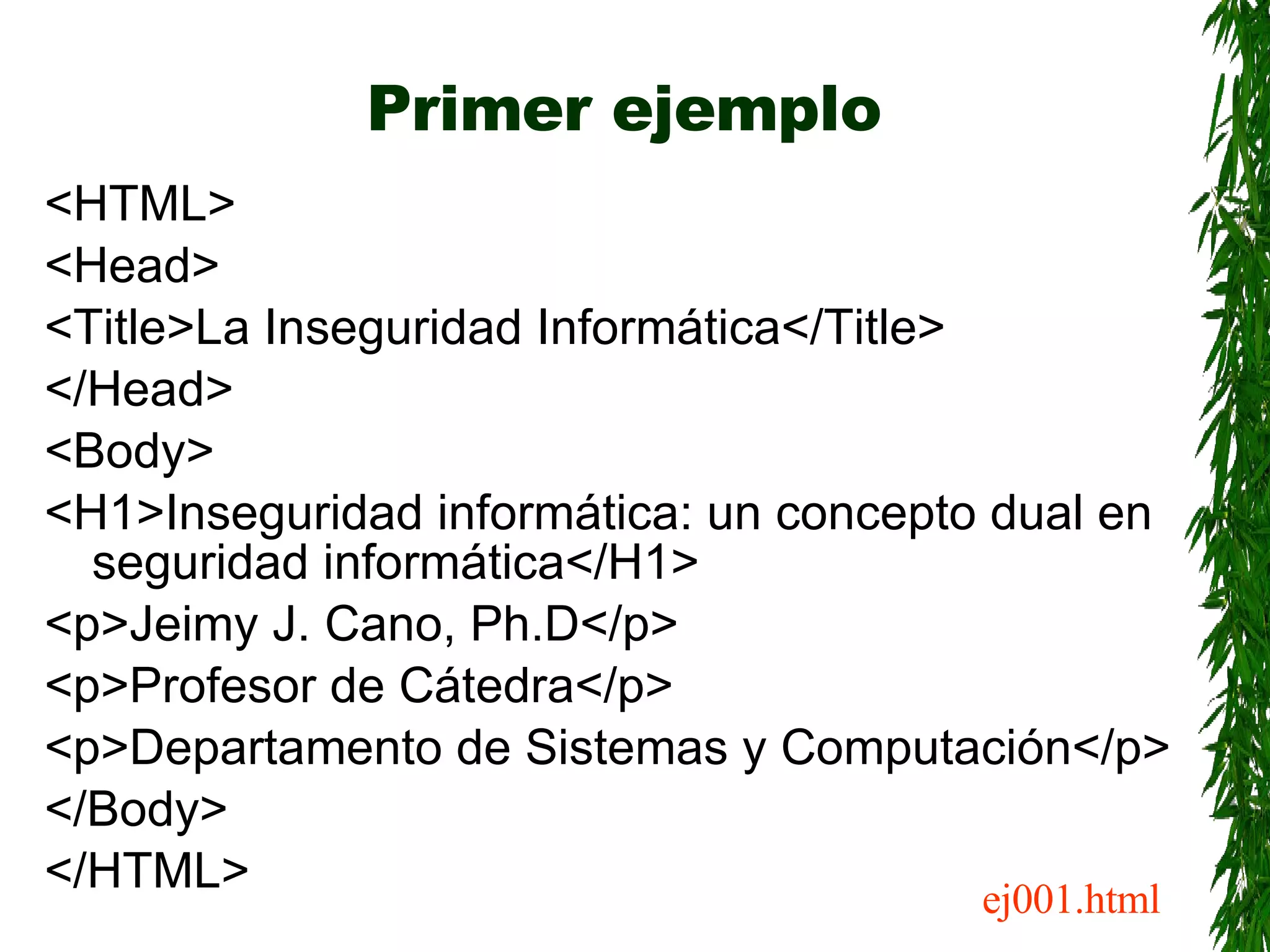 Primer ejemplo <HTML> <Head> <Title>La Inseguridad Informática</Title> </Head> <Body> <H1>Inseguridad informática: un concepto dual en seguridad informática</H1> <p>Jeimy J. Cano, Ph.D</p> <p>Profesor de Cátedra</p> <p>Departamento de Sistemas y Computación</p> </Body> </HTML> ej001.html 