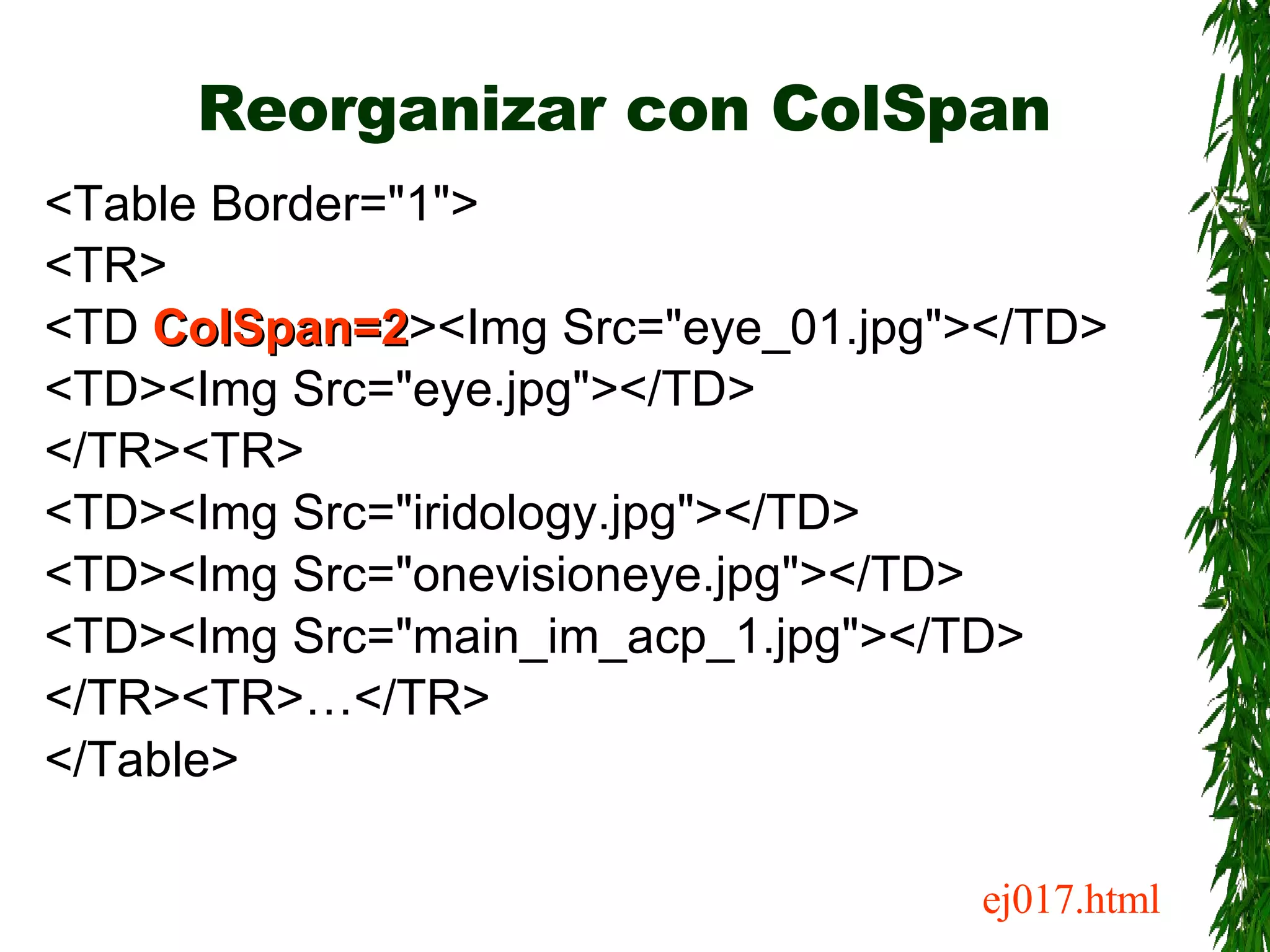 Reorganizar con ColSpan <Table Border=&quot;1&quot;> <TR> <TD  ColSpan=2 ><Img Src=&quot;eye_01.jpg&quot;></TD> <TD><Img Src=&quot;eye.jpg&quot;></TD> </TR><TR> <TD><Img Src=&quot;iridology.jpg&quot;></TD> <TD><Img Src=&quot;onevisioneye.jpg&quot;></TD> <TD><Img Src=&quot;main_im_acp_1.jpg&quot;></TD> </TR><TR>…</TR> </Table> ej017.html 