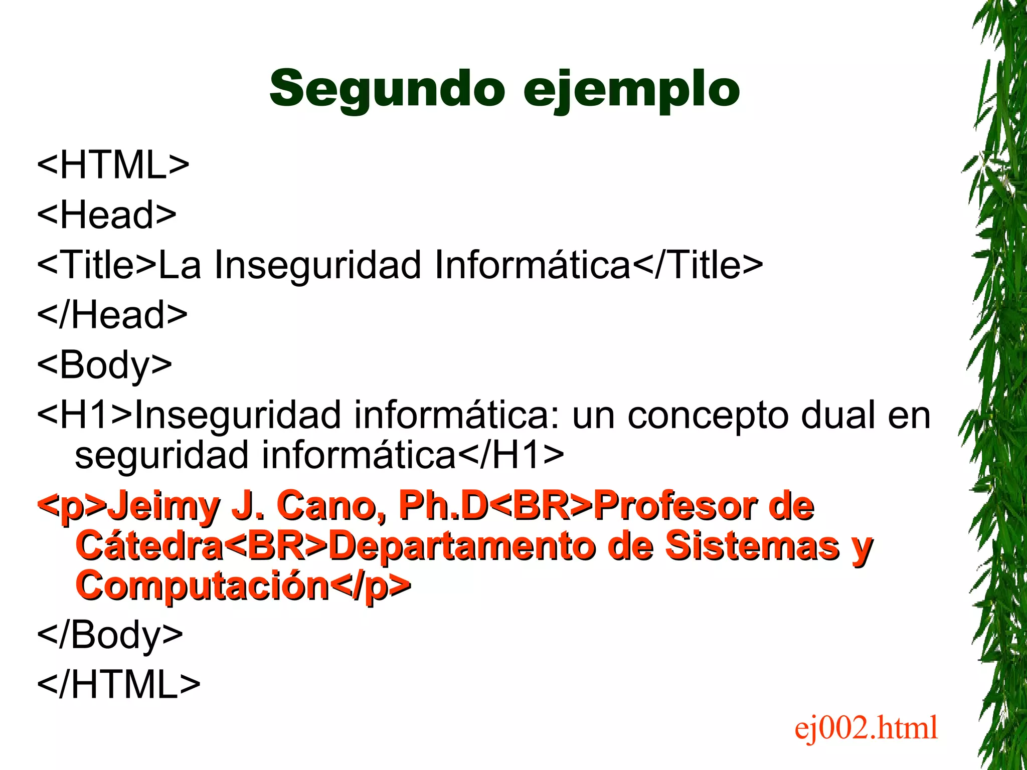 Segundo ejemplo <HTML> <Head> <Title>La Inseguridad Informática</Title> </Head> <Body> <H1>Inseguridad informática: un concepto dual en seguridad informática</H1> <p>Jeimy J. Cano, Ph.D<BR>Profesor de Cátedra<BR>Departamento de Sistemas y Computación</p> </Body> </HTML> ej002.html 