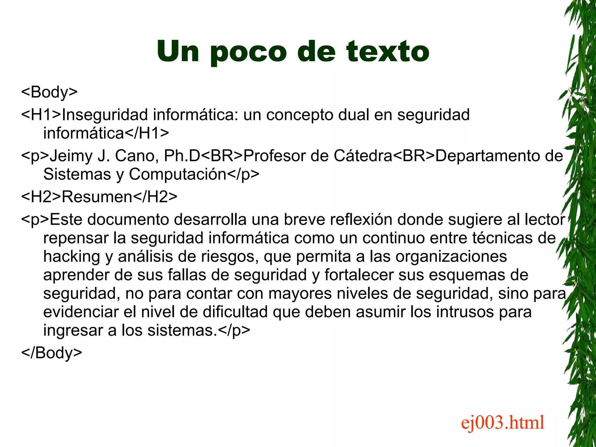 Un poco de texto <Body> <H1>Inseguridad informática: un concepto dual en seguridad informática</H1> <p>Jeimy J. Cano, Ph.D<BR>Profesor de Cátedra<BR>Departamento de Sistemas y Computación</p> <H2>Resumen</H2> <p>Este documento desarrolla una breve reflexión donde sugiere al lector repensar la seguridad informática como un continuo entre técnicas de hacking y análisis de riesgos, que permita a las organizaciones aprender de sus fallas de seguridad y fortalecer sus esquemas de seguridad, no para contar con mayores niveles de seguridad, sino para evidenciar el nivel de dificultad que deben asumir los intrusos para ingresar a los sistemas.</p> </Body> ej003.html 