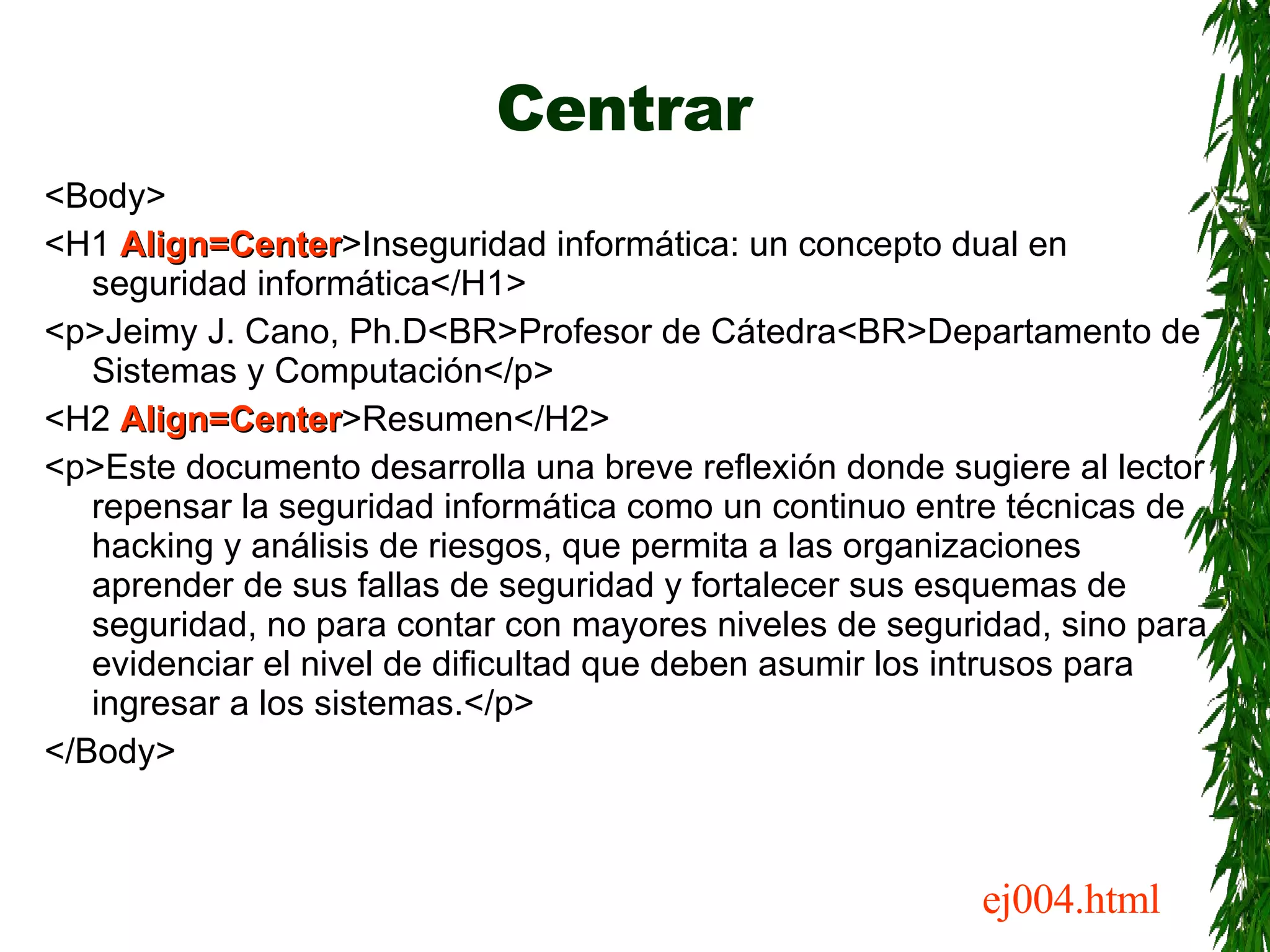 Centrar <Body> <H1  Align=Center >Inseguridad informática: un concepto dual en seguridad informática</H1> <p>Jeimy J. Cano, Ph.D<BR>Profesor de Cátedra<BR>Departamento de Sistemas y Computación</p> <H2  Align=Center >Resumen</H2> <p>Este documento desarrolla una breve reflexión donde sugiere al lector repensar la seguridad informática como un continuo entre técnicas de hacking y análisis de riesgos, que permita a las organizaciones aprender de sus fallas de seguridad y fortalecer sus esquemas de seguridad, no para contar con mayores niveles de seguridad, sino para evidenciar el nivel de dificultad que deben asumir los intrusos para ingresar a los sistemas.</p> </Body> ej004.html 
