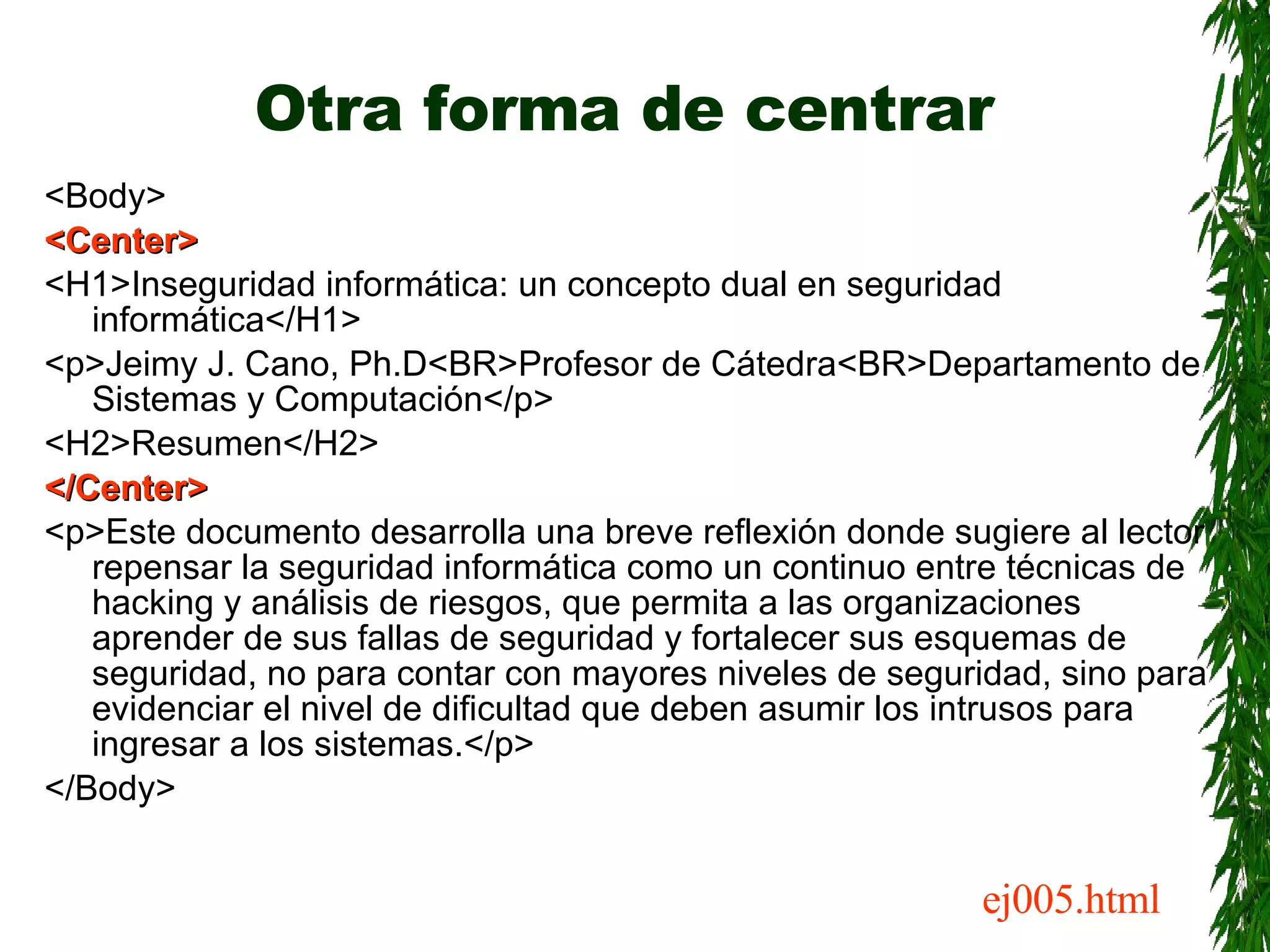Otra forma de centrar <Body> <Center> <H1>Inseguridad informática: un concepto dual en seguridad informática</H1> <p>Jeimy J. Cano, Ph.D<BR>Profesor de Cátedra<BR>Departamento de Sistemas y Computación</p> <H2>Resumen</H2> </Center> <p>Este documento desarrolla una breve reflexión donde sugiere al lector repensar la seguridad informática como un continuo entre técnicas de hacking y análisis de riesgos, que permita a las organizaciones aprender de sus fallas de seguridad y fortalecer sus esquemas de seguridad, no para contar con mayores niveles de seguridad, sino para evidenciar el nivel de dificultad que deben asumir los intrusos para ingresar a los sistemas.</p> </Body> ej005.html 