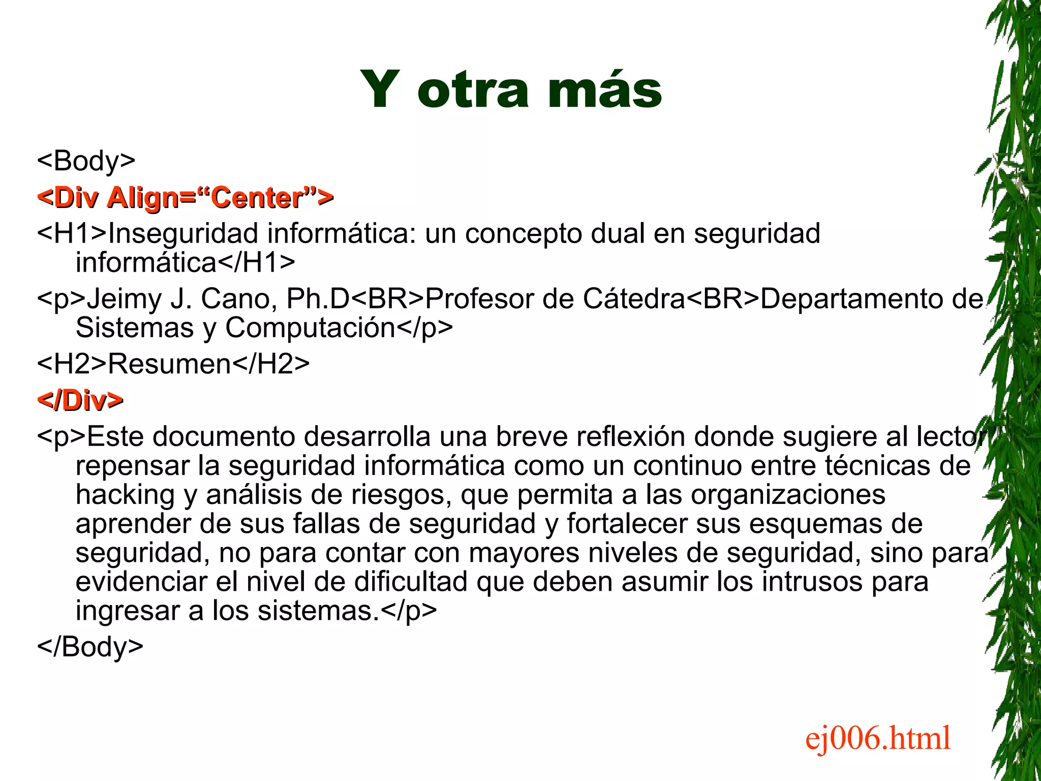 Y otra más <Body> <Div Align=“Center”> <H1>Inseguridad informática: un concepto dual en seguridad informática</H1> <p>Jeimy J. Cano, Ph.D<BR>Profesor de Cátedra<BR>Departamento de Sistemas y Computación</p> <H2>Resumen</H2> </Div> <p>Este documento desarrolla una breve reflexión donde sugiere al lector repensar la seguridad informática como un continuo entre técnicas de hacking y análisis de riesgos, que permita a las organizaciones aprender de sus fallas de seguridad y fortalecer sus esquemas de seguridad, no para contar con mayores niveles de seguridad, sino para evidenciar el nivel de dificultad que deben asumir los intrusos para ingresar a los sistemas.</p> </Body> ej006.html 