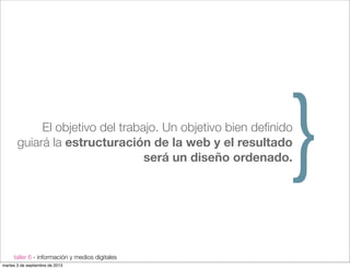 taller 6 - información y medios digitales
El objetivo del trabajo. Un objetivo bien deﬁnido
guiará la estructuración de la web y el resultado
será un diseño ordenado.}
martes 3 de septiembre de 2013
 