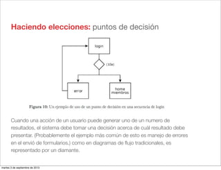 Haciendo elecciones: puntos de decisión
Cuando una acción de un usuario puede generar uno de un numero de
resultados, el sistema debe tomar una decisión acerca de cuál resultado debe
presentar. (Probablemente el ejemplo más común de esto es manejo de errores
en el envió de formularios.) como en diagramas de ﬂujo tradicionales, es
representado por un diamante.
martes 3 de septiembre de 2013
 