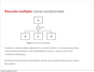Elección múltiple: ramas condicionales
Cuando un sistema debe seleccionar un camino entre un numero de opciones
mutuamente exclusivas a ser presentadas al usuario, usamos una rama
condicional (triángulo).
El sistema está tomando una decisión similar, pero sucede antes que la acción
del usuario.
martes 3 de septiembre de 2013
 