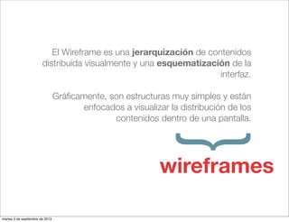 El Wireframe es una jerarquización de contenidos
distribuida visualmente y una esquematización de la
interfaz.
Gráﬁcamente, son estructuras muy simples y están
enfocados a visualizar la distribución de los
contenidos dentro de una pantalla.
}wireframes
martes 3 de septiembre de 2013
 