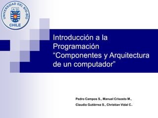 Introducción a la
Programación
“Componentes y Arquitectura
de un computador”
Pedro Campos S., Manuel Crisosto M.,
Claudio Gutiérrez S., Christian Vidal C.
 