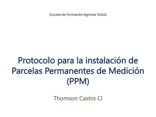 Protocolo para la instalación de
Parcelas Permanentes de Medición
(PPM)
Thomson Castro Cl
Escuela de Formación Agrícola Sololá
 