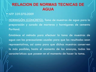 RELACION DE NORMAS TECNICAS DE
AGUA
• NTP 339.070:2009
HORMIGÓN (CONCRETO). Toma de muestras de agua para la
preparación y curado de morteros y hormigones de cemento
Portland.
Establece el método para efectuar la toma de muestras de
agua con las precauciones usuales para que los resultados sean
representativos, así como para que dichas muestras conserven
lo más posibles, hasta el momento de los ensayos, todas las
características que poseen en el momento de hacer la toma.
 