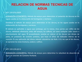 RELACION DE NORMAS TECNICAS DE
AGUA
• NTP 339.076:2009
HORMIGÓN (CONCRETO). Método de ensayo para determinar el contenido de cloruros en las
aguas usadas en la elaboración de hormigones y morteros.
Establece el método de ensayo para determinar el ión cloruro, en las aguas usadas en la
elaboración de hormigones y morteros.
El método es aplicable a aguas que contenga, por lo menos, cinco partes por millón de ión
cloruro, debiendo eliminarse, antes del ensayo, los sulfuros, así como cualquier color oscuro o
enturbiamiento del agua. El procedimiento consiste en valorar el ión cloruro con nitrato de
plata, en presencia de cromato potásico, que hace el oficio de indicador interno de la
reacción. Es una aplicación del clásico método volumétrico de Mohr. A la vez que el ión cloruro,
se aprecian los iones bromuro, yoduro y sulfuro.
• NTP 339.239:2010
• HORMIGÓN (CONCRETO). Método de ensayo para determinar la velocidad de absorción de
agua en concreto de Cemento Portland.
 