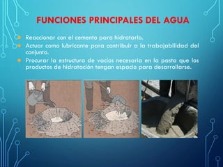 FUNCIONES PRINCIPALES DEL AGUA
 Reaccionar con el cemento para hidratarlo.
 Actuar como lubricante para contribuir a la trabajabilidad del
conjunto.
 Procurar la estructura de vacíos necesaria en la pasta que los
productos de hidratación tengan espacio para desarrollarse.
 