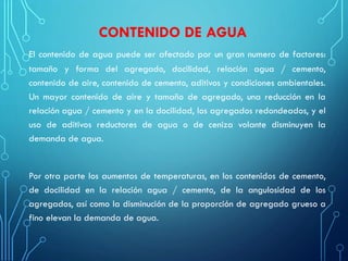 CONTENIDO DE AGUA
El contenido de agua puede ser afectado por un gran numero de factores:
tamaño y forma del agregado, docilidad, relación agua / cemento,
contenido de aire, contenido de cemento, aditivos y condiciones ambientales.
Un mayor contenido de aire y tamaño de agregado, una reducción en la
relación agua / cemento y en la docilidad, los agregados redondeados, y el
uso de aditivos reductores de agua o de ceniza volante disminuyen la
demanda de agua.
Por otra parte los aumentos de temperaturas, en los contenidos de cemento,
de docilidad en la relación agua / cemento, de la angulosidad de los
agregados, así como la disminución de la proporción de agregado grueso a
fino elevan la demanda de agua.
 