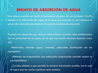 ENSAYO DE ABSORCIÓN DE AGUA
Este ensayo consiste en medir el incremento de peso de una probeta 15x30,
debido a la infiltración del agua en la masa del concreto, lo cual indicará el
grado de absorción que alcanza el concreto endurecido ensayado.
El grado de absorción que alcanza determinado concreto, está condicionada
por la porosidad de la pasta, en la que intervienen diversos factores como
son:
-Materiales, relación agua/ cemento, adecuada dosificación de los
agregados.
-Métodos de preparación, una adecuada comparación permite reducir la
permeabilidad.
-Curado, debido a que permite la máxima hidratación posible, con lo cual
se logra que los vacíos capilares sean mínimos.
 