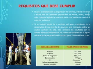 REQUISITOS QUE DEBE CUMPLIR
• El agua a emplearse en la preparación del concreto, deberá ser limpia
y estará libre de cantidades perjudiciales de aceites, ácidos, álcalis,
sales, material orgánico y otras sustancias que puedan ser nocivas al
concreto o al acero.
• Si se tuvieran dudas de la cantidad del agua a emplearse en la
preparación de una mezcla de concreto, será necesario realizar un
análisis químicos de ésta, para comparar los resultados con los
valores máximos admisibles de las sustancias existentes en el agua a
utilizarse en la preparación del concreto que a continuación se indica.
SUSTANCIAS DISUELTAS VALOR MÁXIMO ADMISIBLE
Cloruro
Sulfatos
Sales de magnesio
Sales solubles
P.H.
Sólidos en suspensión
Materia orgánica
300 ppm
300 ppm
150 ppm
1500 ppm
Mayor de 7
1500 ppm
10 ppm
 