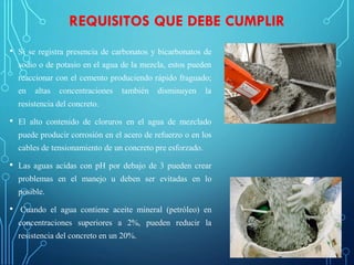 REQUISITOS QUE DEBE CUMPLIR
• Si se registra presencia de carbonatos y bicarbonatos de
sodio o de potasio en el agua de la mezcla, estos pueden
reaccionar con el cemento produciendo rápido fraguado;
en altas concentraciones también disminuyen la
resistencia del concreto.
• El alto contenido de cloruros en el agua de mezclado
puede producir corrosión en el acero de refuerzo o en los
cables de tensionamiento de un concreto pre esforzado.
• Las aguas acidas con pH por debajo de 3 pueden crear
problemas en el manejo u deben ser evitadas en lo
posible.
• Cuando el agua contiene aceite mineral (petróleo) en
concentraciones superiores a 2%, pueden reducir la
resistencia del concreto en un 20%.
 