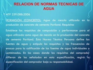 RELACION DE NORMAS TECNICAS DE
AGUA
• NTP 339.088:2006
HORMIGÓN (CONCRETO). Agua de mezcla utilizada en la
producción de concreto de cemento Portland. Requisitos
Establece los requisitos de composición y performance para el
agua utilizada como agua de mezcla en la producción del concreto
de cemento Portland. Esta Norma Técnica Peruana define las
fuentes de agua y estipula los requisitos y las frecuencias de
ensayo para la calificación de las fuentes de agua individuales o
combinadas. En los casos donde los requisitos del comprador
difieran de los señalados en esta especificación, regirá la
especificación del comprador bajo su responsabilidad.
 