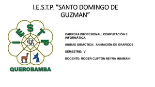 I.E.S.T.P. “SANTO DOMINGO DE
GUZMAN”
CARRERA PROFESIONAL: COMPUTACIÓN E
INFORMÁTICA.
UNIDAD DIDÁCTICA: ANIMACIÓN DE GRAFICOS
SEMESTRE: V
DOCENTE: ROGER CLIFTON NEYRA HUAMANI
 