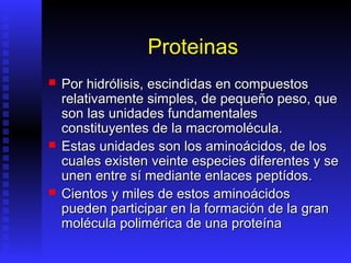 Proteinas
   Por hidrólisis, escindidas en compuestos
    relativamente simples, de pequeño peso, que
    son las unidades fundamentales
    constituyentes de la macromolécula.
   Estas unidades son los aminoácidos, de los
    cuales existen veinte especies diferentes y se
    unen entre sí mediante enlaces peptídos.
   Cientos y miles de estos aminoácidos
    pueden participar en la formación de la gran
    molécula polimérica de una proteína
 
