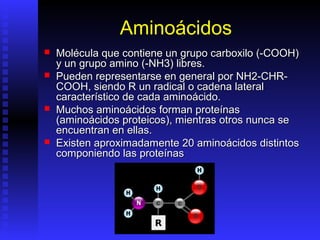 Aminoácidos
   Molécula que contiene un grupo carboxilo (-COOH)
    y un grupo amino (-NH3) libres.
   Pueden representarse en general por NH2-CHR-
    COOH, siendo R un radical o cadena lateral
    característico de cada aminoácido.
   Muchos aminoácidos forman proteínas
    (aminoácidos proteicos), mientras otros nunca se
    encuentran en ellas.
   Existen aproximadamente 20 aminoácidos distintos
    componiendo las proteínas
 