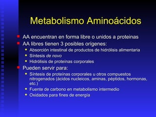 Metabolismo Aminoácidos
   AA encuentran en forma libre o unidos a proteinas
   AA libres tienen 3 posibles orígenes:
       Absorción intestinal de productos de hidrólisis alimentaria
       Síntesis de novo
       Hidrólisis de proteínas corporales
   Pueden servir para:
       Síntesis de proteínas corporales u otros compuestos
        nitrogenados (ácidos nucleicos, aminas, péptidos, hormonas,
        etc.)
       Fuente de carbono en metabolismo intermedio
       Oxidados para fines de energía
 