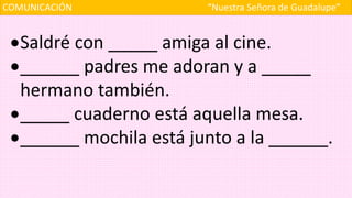 COMUNICACIÓN “Nuestra Señora de Guadalupe”
Saldré con _____ amiga al cine.
______ padres me adoran y a _____
hermano también.
_____ cuaderno está aquella mesa.
______ mochila está junto a la ______.