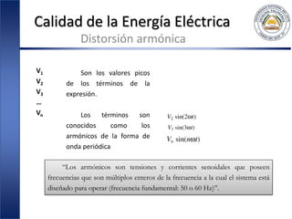 Calidad de la Energía Eléctrica
Distorsión armónica
V1
V2
V3
…
Vn
Son los valores picos
de los términos de la
expresión.
Los términos son
conocidos como los
armónicos de la forma de
onda periódica
“Los armónicos son tensiones y corrientes senoidales que poseen
frecuencias que son múltiplos enteros de la frecuencia a la cual el sistema está
diseñado para operar (frecuencia fundamental: 50 o 60 Hz)”.
 