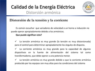 Calidad de la Energía Eléctrica
Distorsión armónica
Distorsión de la tensión y la corriente
Es común escuchar que variadores de velocidad o un horno a inducción no
puede operar apropiadamente debido a los armónicos.
Que puede significar esto?
 La tensión armónica es muy grande (la tensión es muy distorsionada)
para el control para determinar apropiadamente los ángulos de disparos.
 La corriente armónica es muy grande para la capacidad de algunos
dispositivos en la fuente de alimentación del sistema tal como
transformadores, que debe operar a una potencia menor.
 La tensión armónica es muy grande debido a que la corriente armónica
producida por los equipos son muy altas para las condiciones del sistema
 