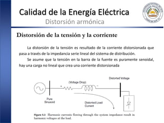 Calidad de la Energía Eléctrica
Distorsión armónica
Distorsión de la tensión y la corriente
La distorsión de la tensión es resultado de la corriente distorsionada que
pasa a través de la impedancia serie lineal del sistema de distribución.
Se asume que la tensión en la barra de la fuente es puramente senoidal,
hay una carga no lineal que crea una corriente distorsionada
 