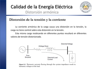 Calidad de la Energía Eléctrica
Distorsión armónica
Distorsión de la tensión y la corriente
La corriente armónica de la carga causa una distorsión en la tensión, la
carga no tiene control sobre esta distorsión en la tensión.
Esta misma carga reubicando en diferentes puntos resultará en diferentes
valores de tensión distorsionada.
 